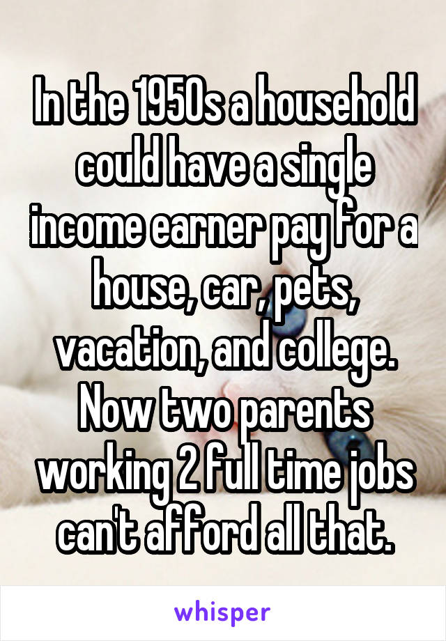 In the 1950s a household could have a single income earner pay for a house, car, pets, vacation, and college. Now two parents working 2 full time jobs can't afford all that.