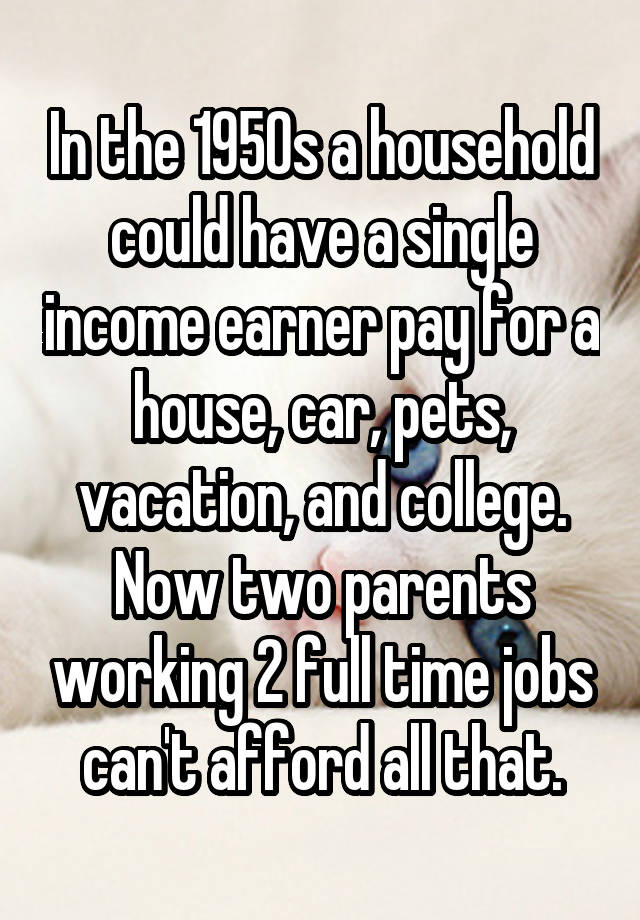 In the 1950s a household could have a single income earner pay for a house, car, pets, vacation, and college. Now two parents working 2 full time jobs can't afford all that.