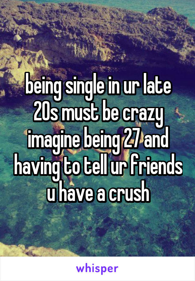 being single in ur late 20s must be crazy imagine being 27 and having to tell ur friends u have a crush