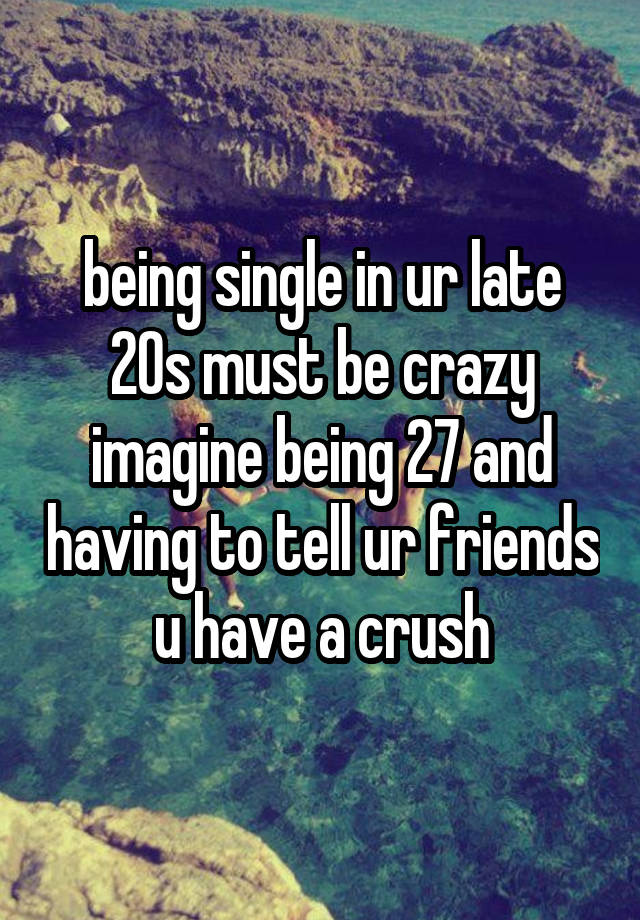 being single in ur late 20s must be crazy imagine being 27 and having to tell ur friends u have a crush