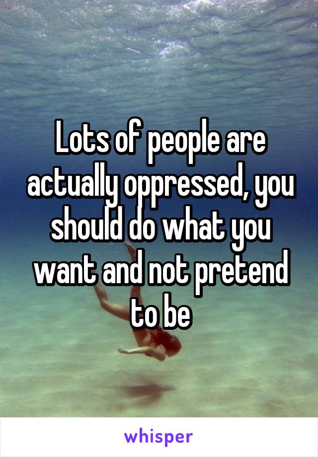 Lots of people are actually oppressed, you should do what you want and not pretend to be