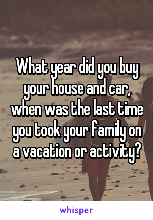 What year did you buy your house and car, when was the last time you took your family on a vacation or activity?