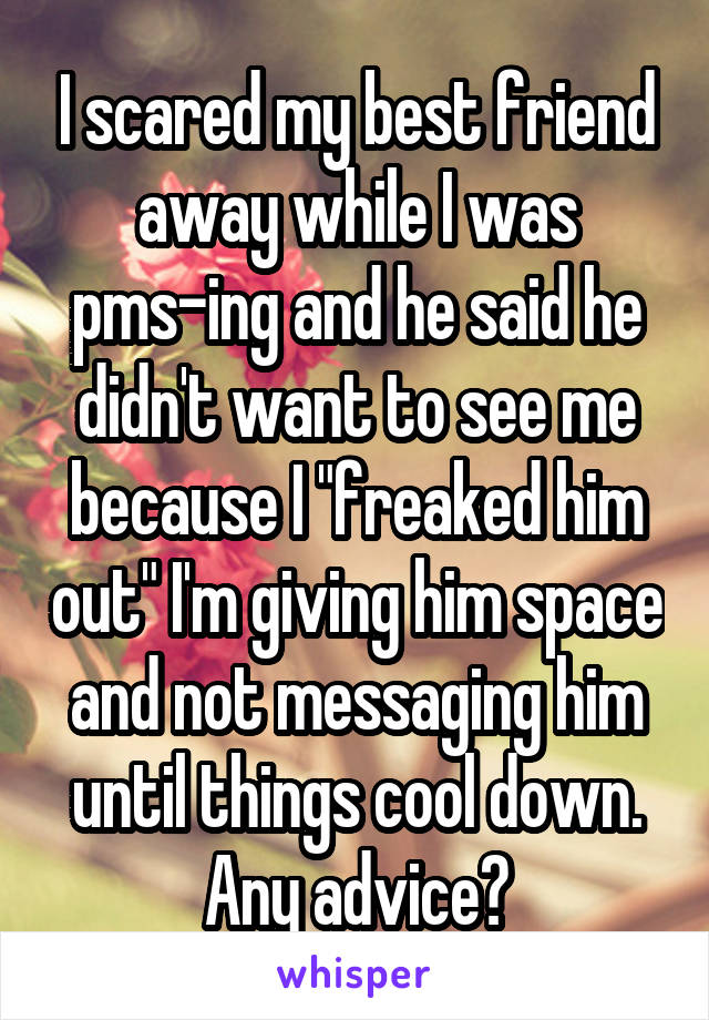 I scared my best friend away while I was pms-ing and he said he didn't want to see me because I "freaked him out" I'm giving him space and not messaging him until things cool down. Any advice?