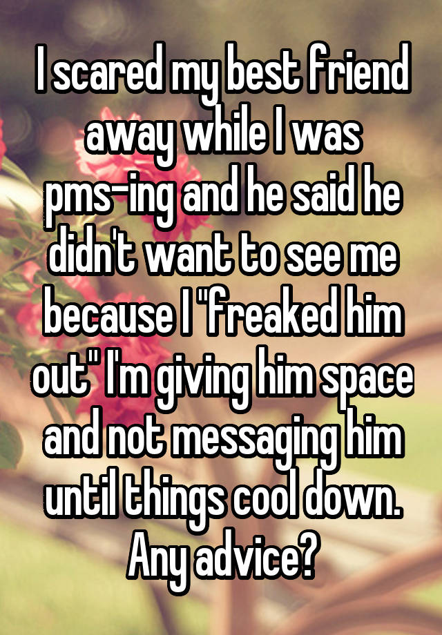 I scared my best friend away while I was pms-ing and he said he didn't want to see me because I "freaked him out" I'm giving him space and not messaging him until things cool down. Any advice?