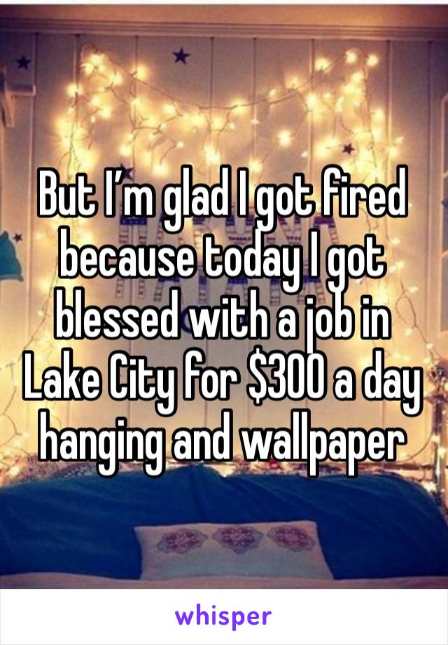 But I’m glad I got fired because today I got blessed with a job in Lake City for $300 a day hanging and wallpaper