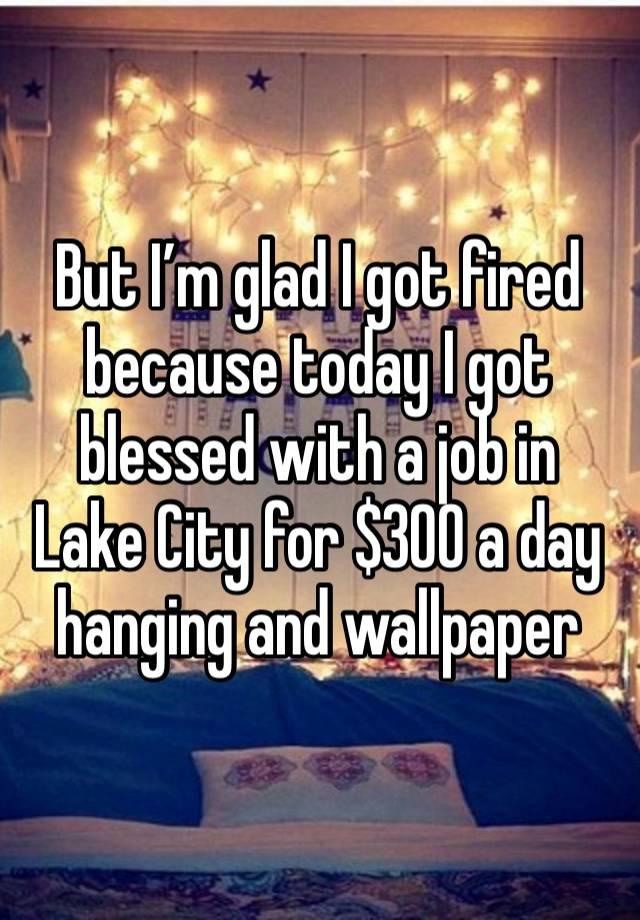 But I’m glad I got fired because today I got blessed with a job in Lake City for $300 a day hanging and wallpaper