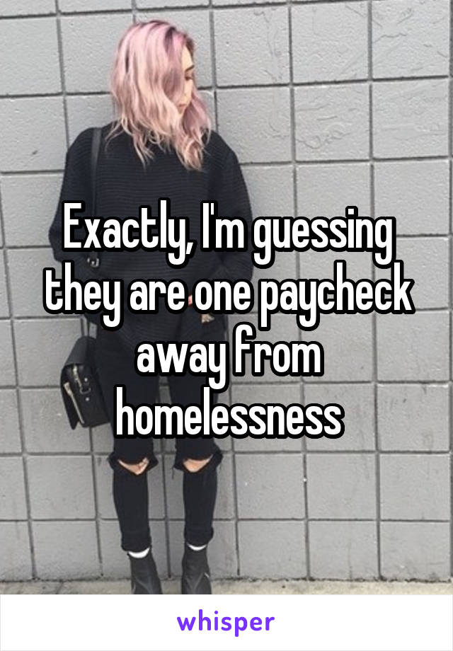 Exactly, I'm guessing they are one paycheck away from homelessness