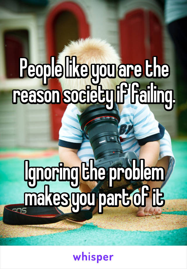 People like you are the reason society if failing. 

Ignoring the problem makes you part of it