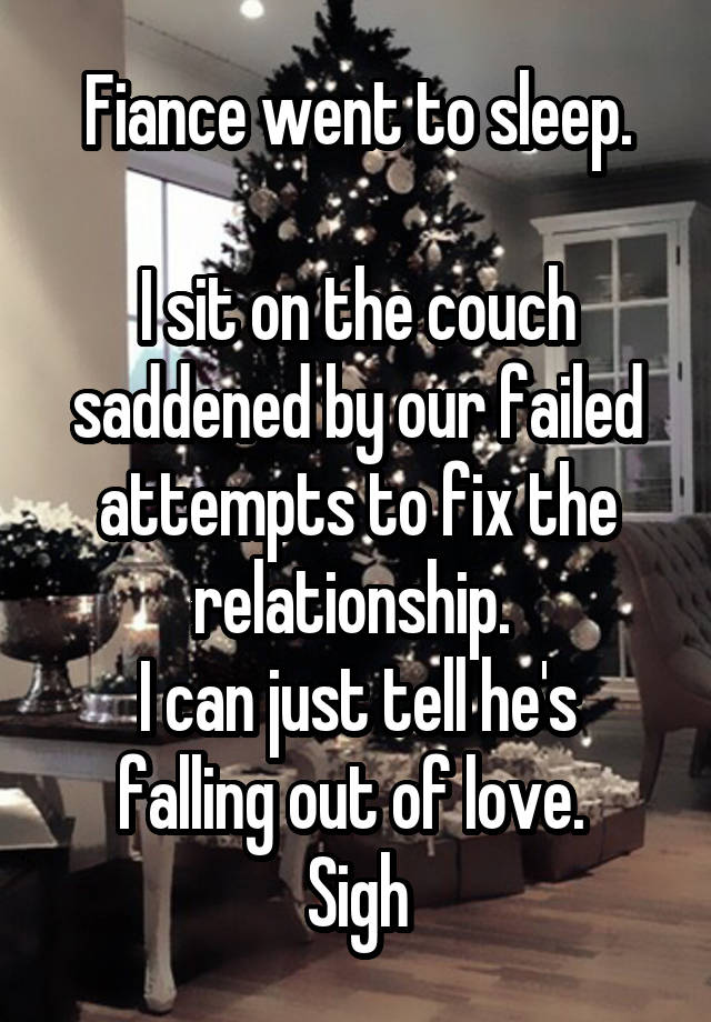 Fiance went to sleep.

I sit on the couch saddened by our failed attempts to fix the relationship. 
I can just tell he's falling out of love. 
Sigh