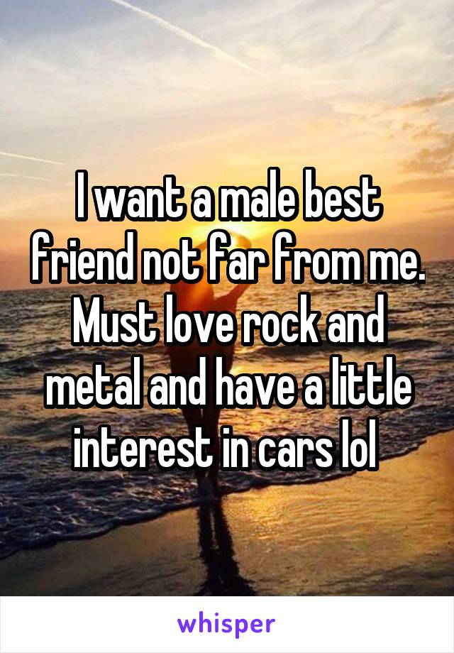 I want a male best friend not far from me. Must love rock and metal and have a little interest in cars lol 