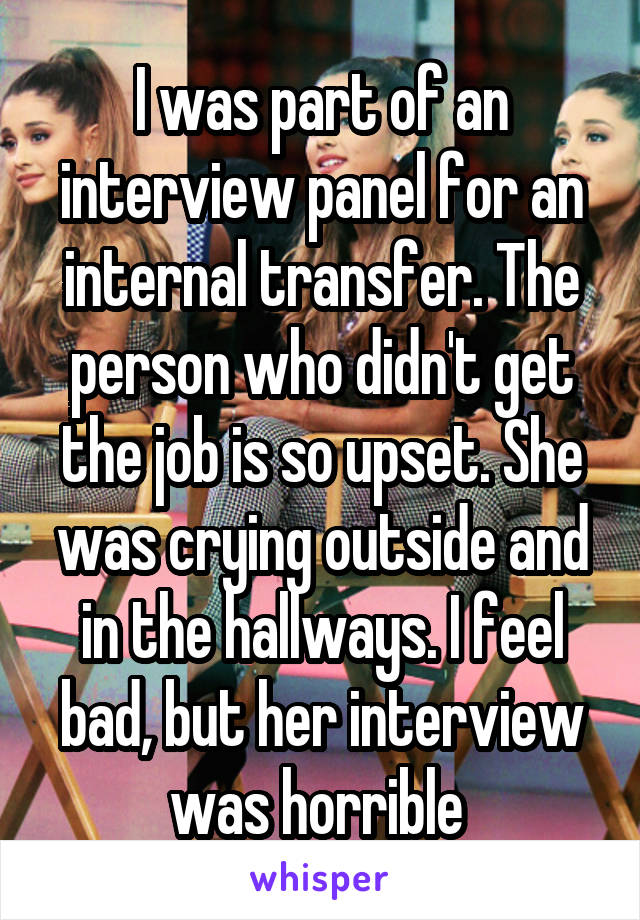 I was part of an interview panel for an internal transfer. The person who didn't get the job is so upset. She was crying outside and in the hallways. I feel bad, but her interview was horrible 