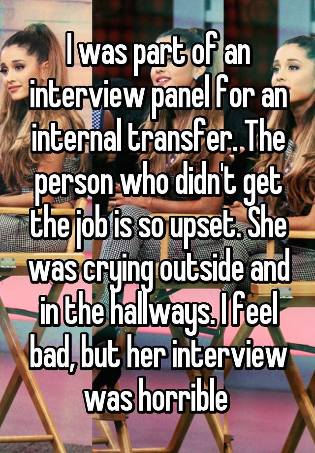 I was part of an interview panel for an internal transfer. The person who didn't get the job is so upset. She was crying outside and in the hallways. I feel bad, but her interview was horrible 