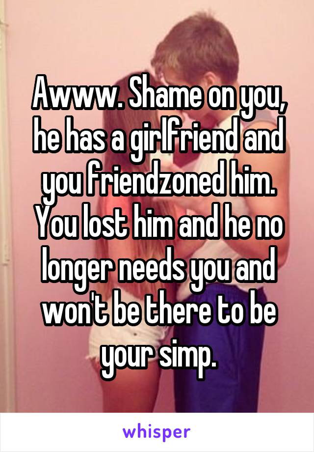 Awww. Shame on you, he has a girlfriend and you friendzoned him. You lost him and he no longer needs you and won't be there to be your simp.