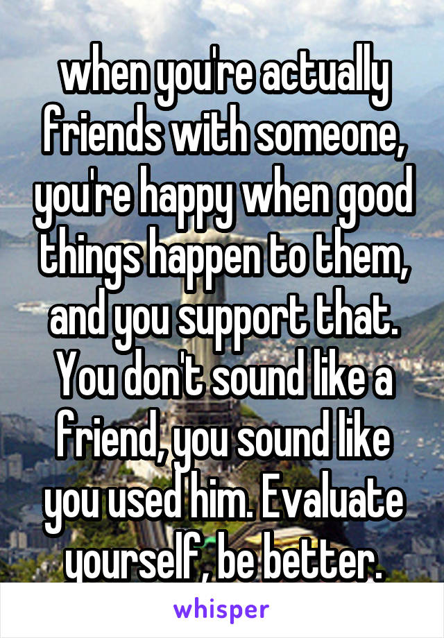 when you're actually friends with someone, you're happy when good things happen to them, and you support that. You don't sound like a friend, you sound like you used him. Evaluate yourself, be better.