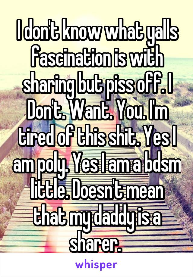 I don't know what yalls fascination is with sharing but piss off. I Don't. Want. You. I'm tired of this shit. Yes I am poly. Yes I am a bdsm little. Doesn't mean that my daddy is a sharer. 