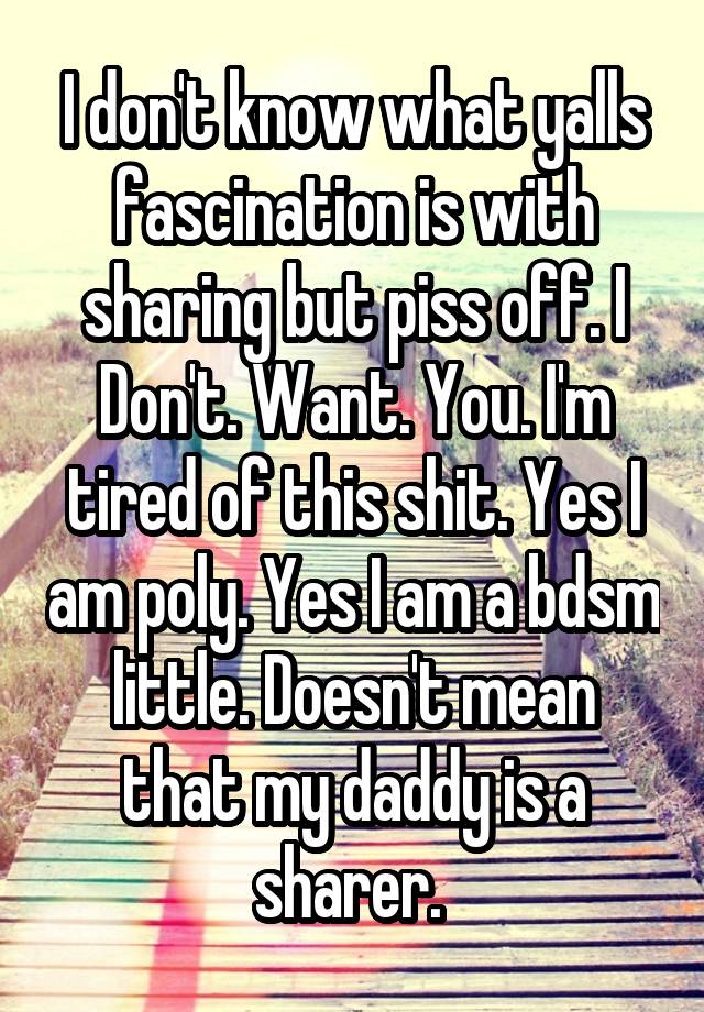 I don't know what yalls fascination is with sharing but piss off. I Don't. Want. You. I'm tired of this shit. Yes I am poly. Yes I am a bdsm little. Doesn't mean that my daddy is a sharer. 