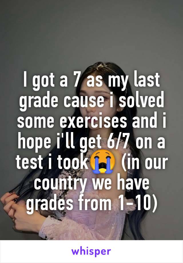 I got a 7 as my last grade cause i solved some exercises and i hope i'll get 6/7 on a test i took😭 (in our country we have grades from 1-10)