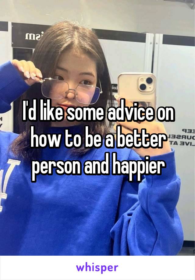 I'd like some advice on how to be a better person and happier