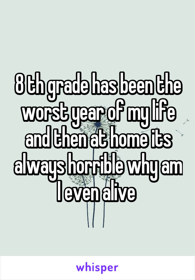 8 th grade has been the worst year of my life and then at home its always horrible why am I even alive 