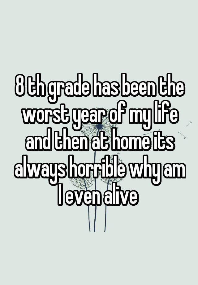 8 th grade has been the worst year of my life and then at home its always horrible why am I even alive 