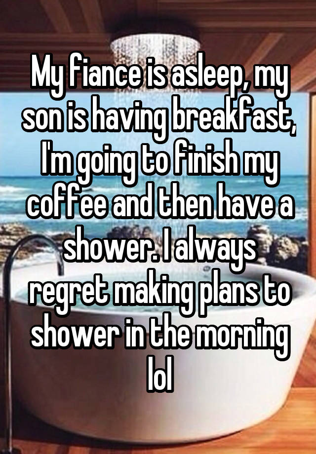 My fiance is asleep, my son is having breakfast, I'm going to finish my coffee and then have a shower. I always regret making plans to shower in the morning lol