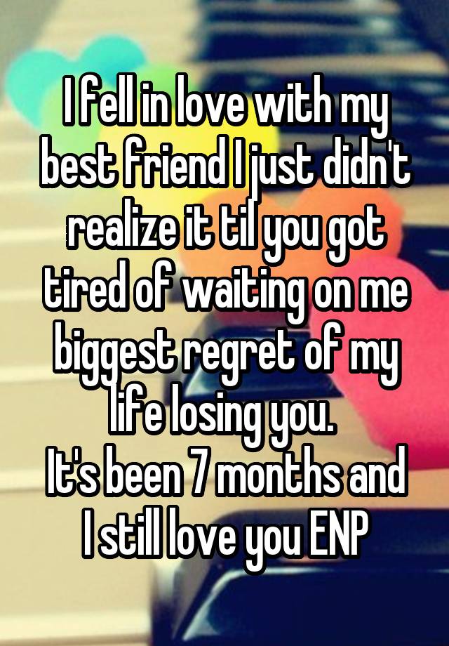 I fell in love with my best friend I just didn't realize it til you got tired of waiting on me biggest regret of my life losing you. 
It's been 7 months and I still love you ENP