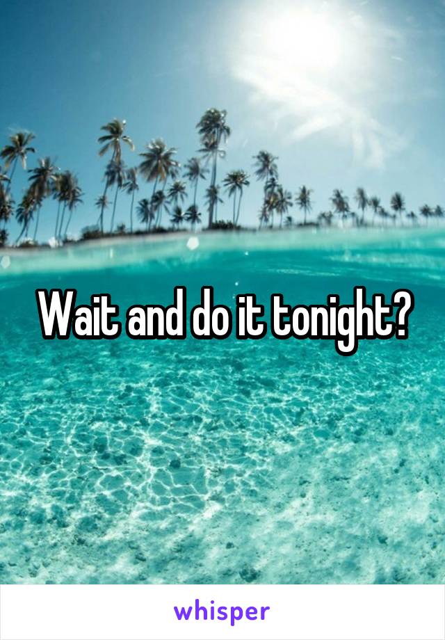 Wait and do it tonight?