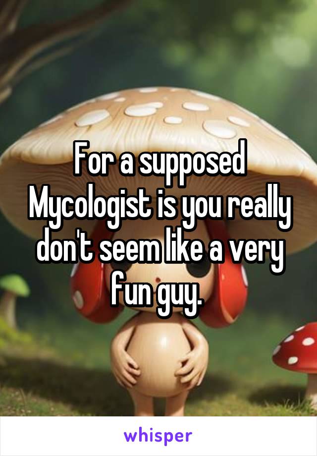 For a supposed Mycologist is you really don't seem like a very fun guy. 