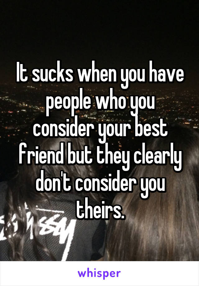 It sucks when you have people who you consider your best friend but they clearly don't consider you theirs.