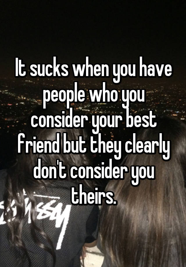 It sucks when you have people who you consider your best friend but they clearly don't consider you theirs.