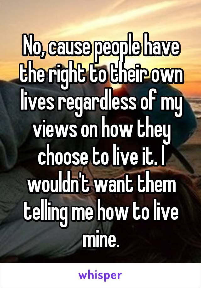 No, cause people have the right to their own lives regardless of my views on how they choose to live it. I wouldn't want them telling me how to live mine.