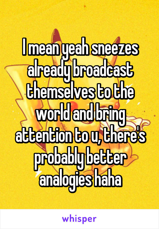 I mean yeah sneezes already broadcast themselves to the world and bring attention to u, there's probably better analogies haha