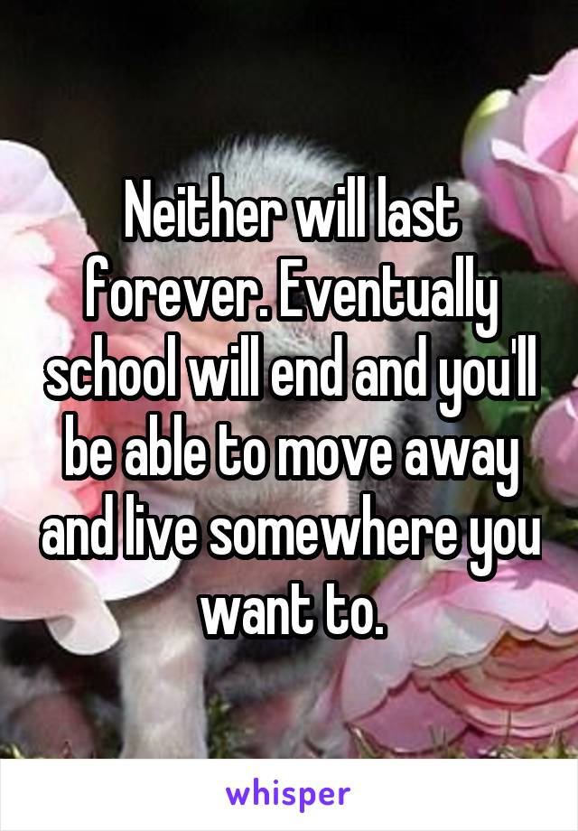 Neither will last forever. Eventually school will end and you'll be able to move away and live somewhere you want to.