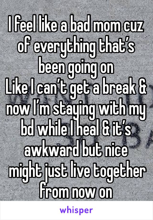 I feel like a bad mom cuz of everything that’s been going on 
Like I can’t get a break & now I’m staying with my bd while I heal & it’s awkward but nice
 might just live together from now on