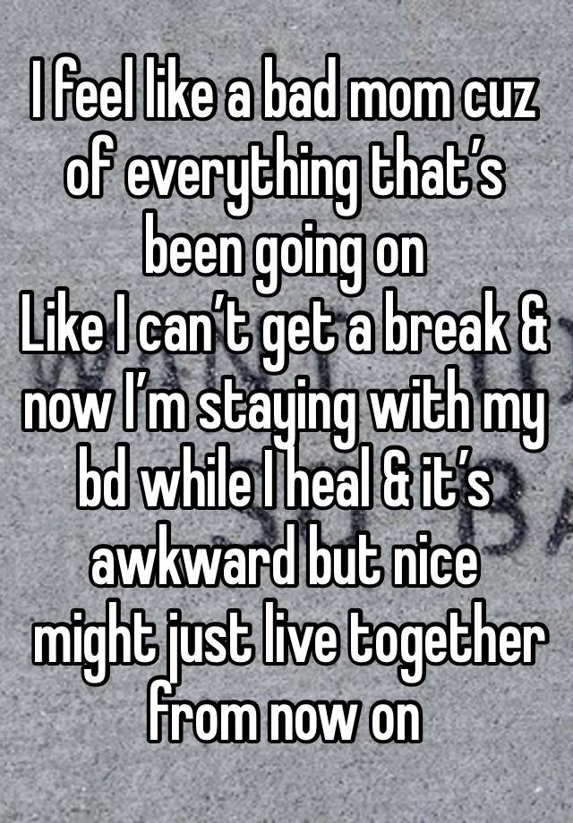 I feel like a bad mom cuz of everything that’s been going on 
Like I can’t get a break & now I’m staying with my bd while I heal & it’s awkward but nice
 might just live together from now on