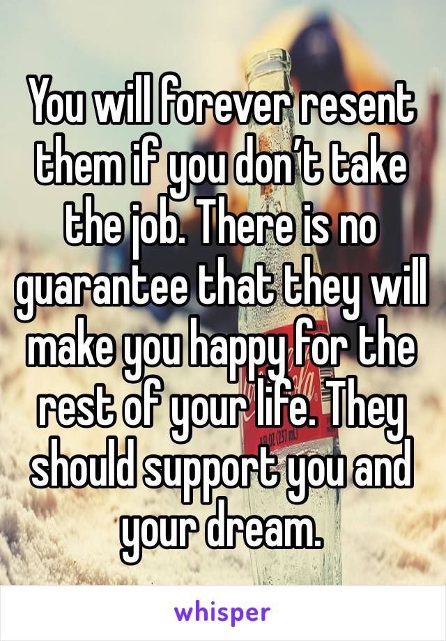 You will forever resent them if you don’t take the job. There is no guarantee that they will make you happy for the rest of your life. They should support you and your dream.  