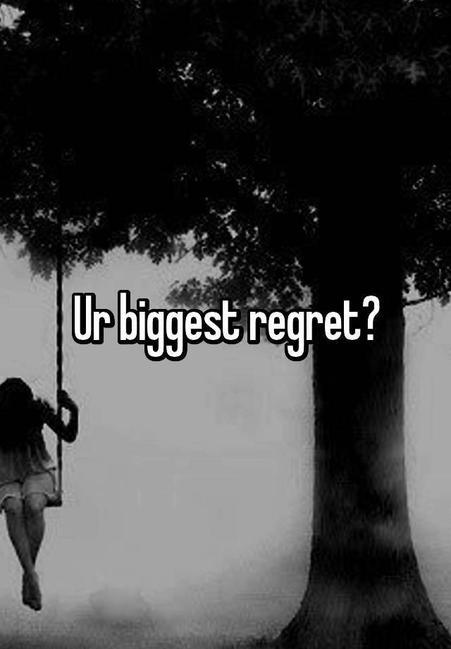 Ur biggest regret?