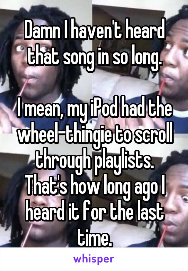 Damn I haven't heard that song in so long.

I mean, my iPod had the wheel-thingie to scroll through playlists. That's how long ago I heard it for the last time.