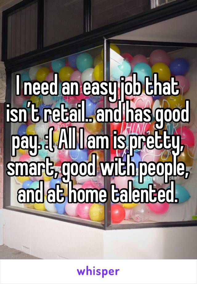 I need an easy job that isn’t retail.. and has good pay. :( All I am is pretty, smart, good with people, and at home talented.