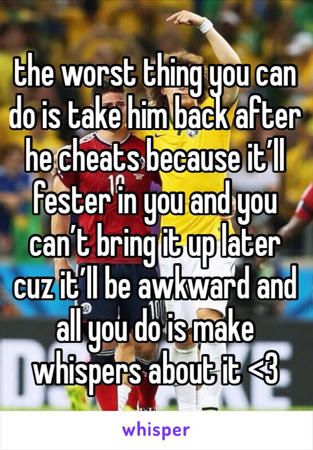 the worst thing you can do is take him back after he cheats because it’ll fester in you and you can’t bring it up later cuz it’ll be awkward and all you do is make whispers about it <3