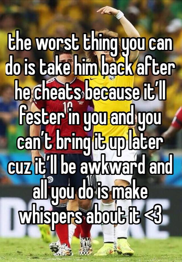 the worst thing you can do is take him back after he cheats because it’ll fester in you and you can’t bring it up later cuz it’ll be awkward and all you do is make whispers about it <3