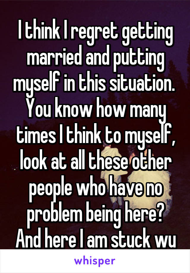 I think I regret getting married and putting myself in this situation. 
You know how many times I think to myself, look at all these other people who have no problem being here? And here I am stuck wu