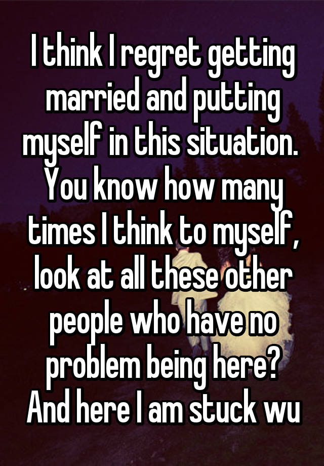 I think I regret getting married and putting myself in this situation. 
You know how many times I think to myself, look at all these other people who have no problem being here? And here I am stuck wu