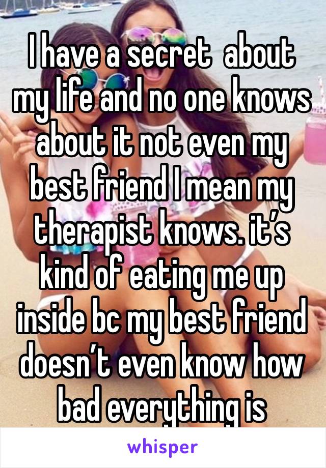 I have a secret  about my life and no one knows about it not even my best friend I mean my therapist knows. it’s kind of eating me up inside bc my best friend doesn’t even know how bad everything is