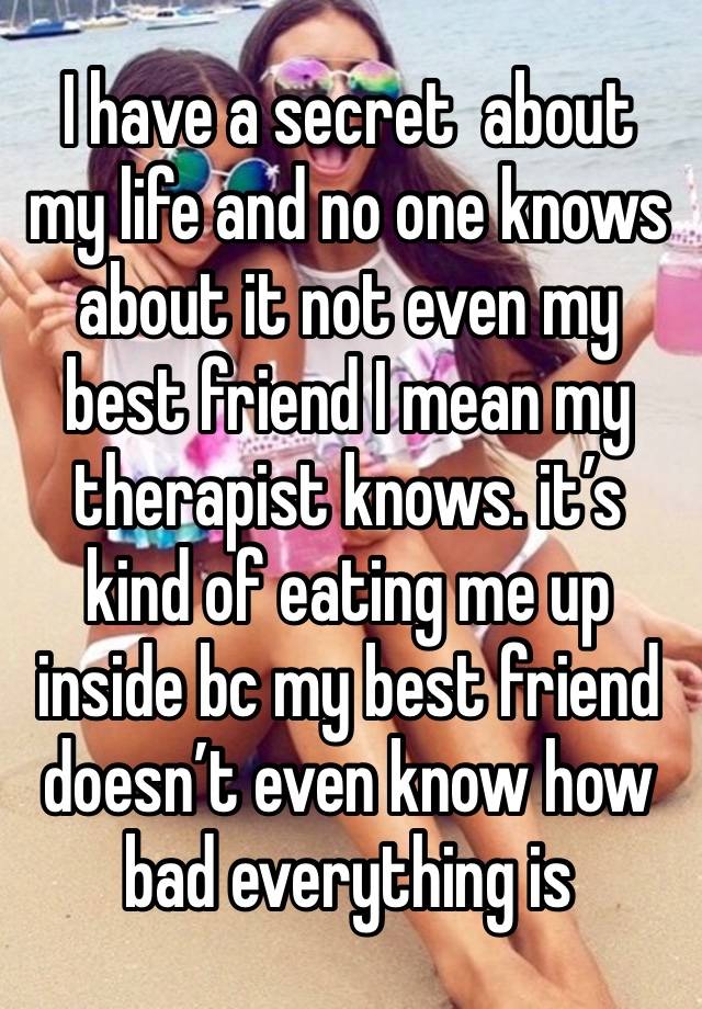 I have a secret  about my life and no one knows about it not even my best friend I mean my therapist knows. it’s kind of eating me up inside bc my best friend doesn’t even know how bad everything is