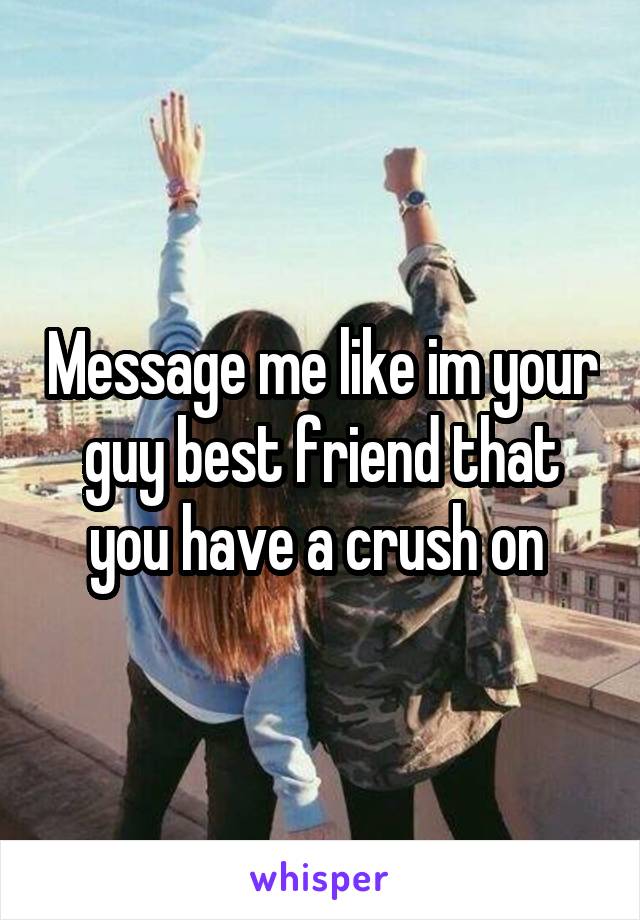 Message me like im your guy best friend that you have a crush on 