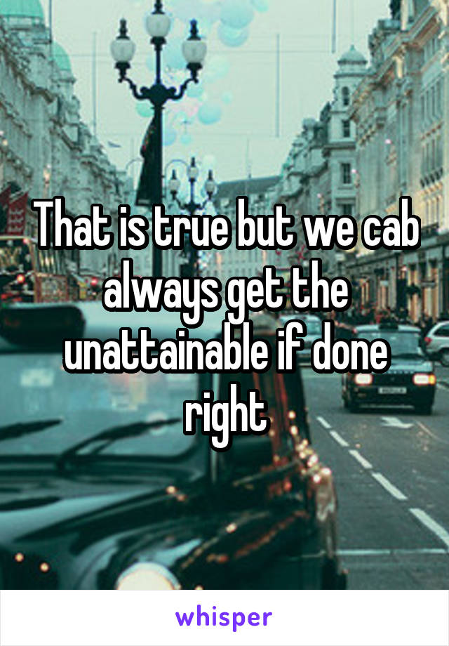 That is true but we cab always get the unattainable if done right