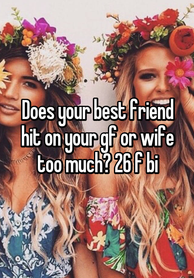 Does your best friend hit on your gf or wife too much? 26 f bi