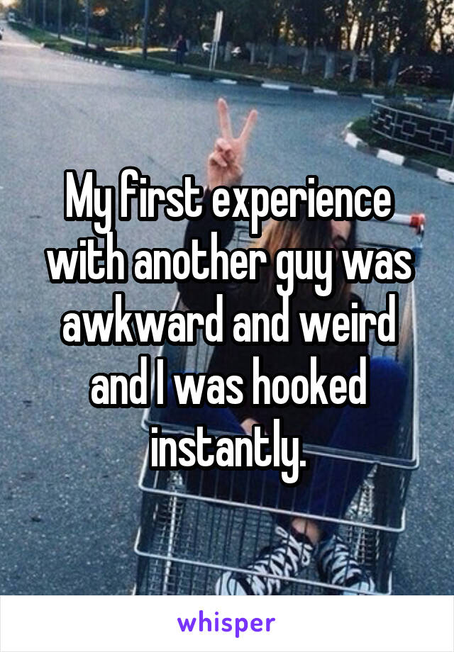 My first experience with another guy was awkward and weird and I was hooked instantly.