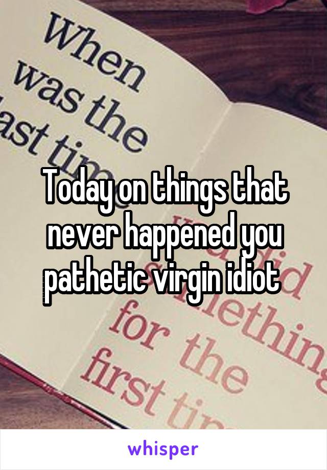 Today on things that never happened you pathetic virgin idiot 